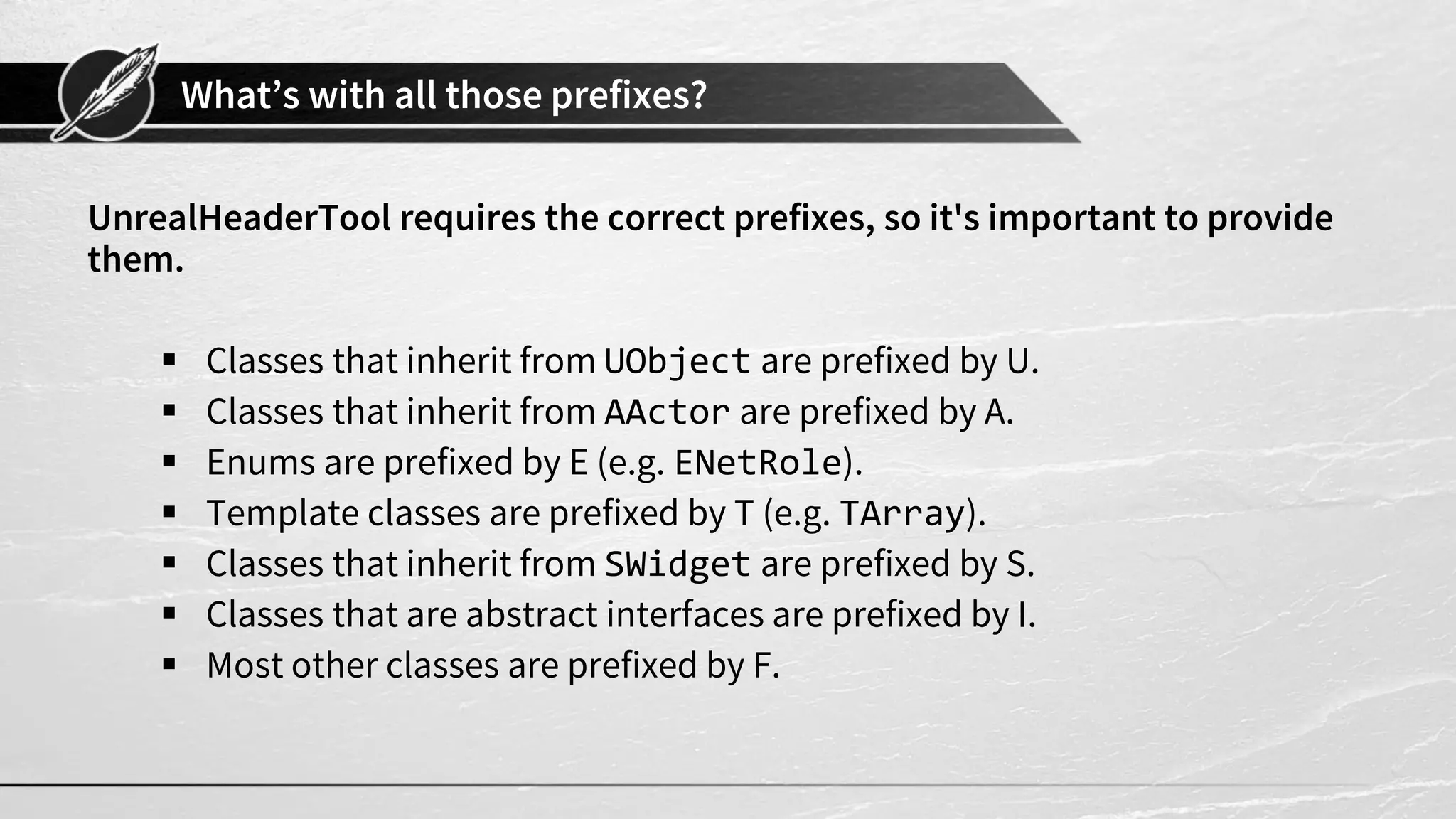 What’s with all those prefixes?
UnrealHeaderTool requires the correct prefixes, so it's important to provide
them.
▪ Classes that inherit from UObject are prefixed by U.
▪ Classes that inherit from AActor are prefixed by A.
▪ Enums are prefixed by E (e.g. ENetRole).
▪ Template classes are prefixed by T (e.g. TArray).
▪ Classes that inherit from SWidget are prefixed by S.
▪ Classes that are abstract interfaces are prefixed by I.
▪ Most other classes are prefixed by F.
 
