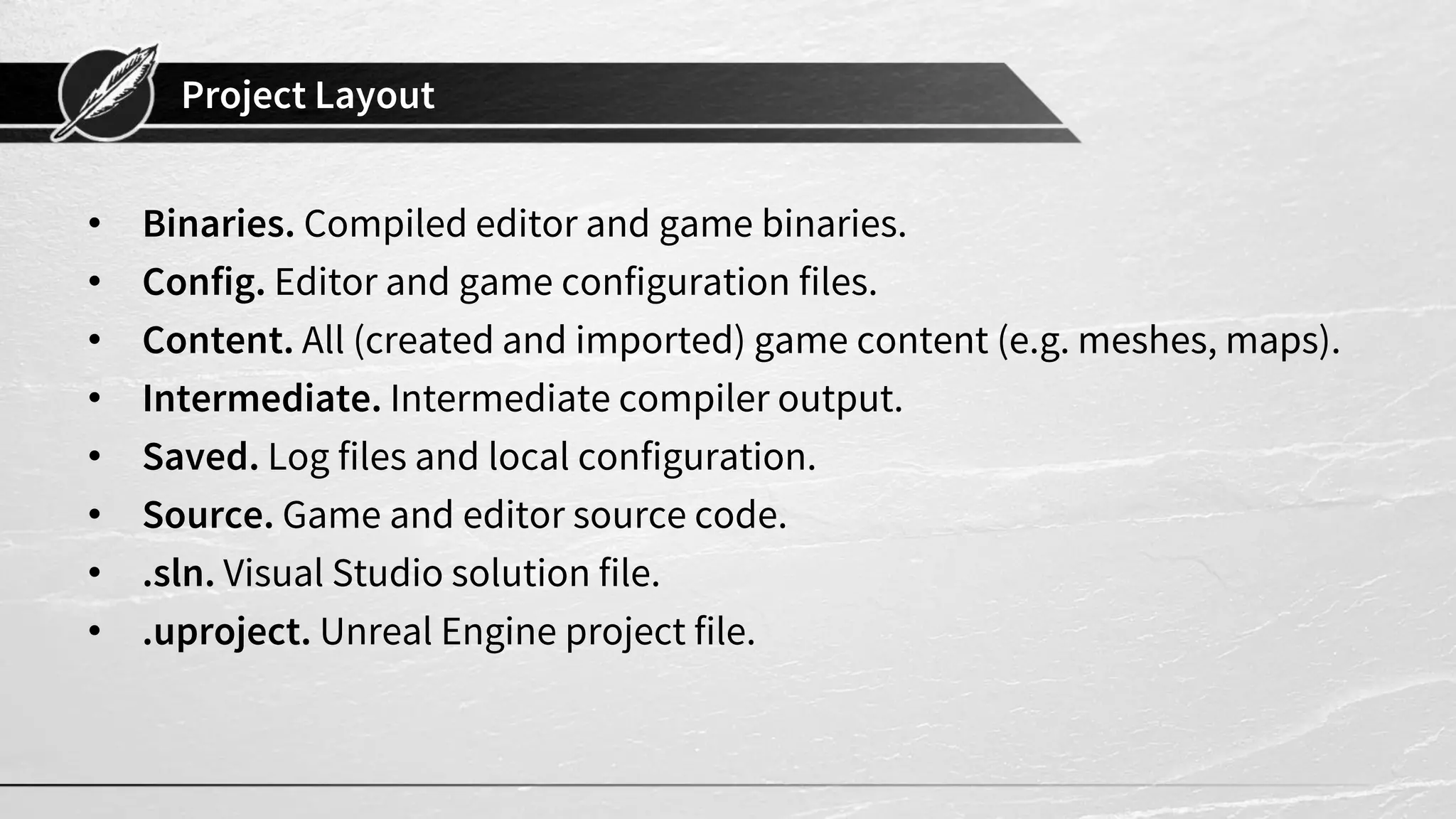 Project Layout
• Binaries. Compiled editor and game binaries.
• Config. Editor and game configuration files.
• Content. All (created and imported) game content (e.g. meshes, maps).
• Intermediate. Intermediate compiler output.
• Saved. Log files and local configuration.
• Source. Game and editor source code.
• .sln. Visual Studio solution file.
• .uproject. Unreal Engine project file.
 
