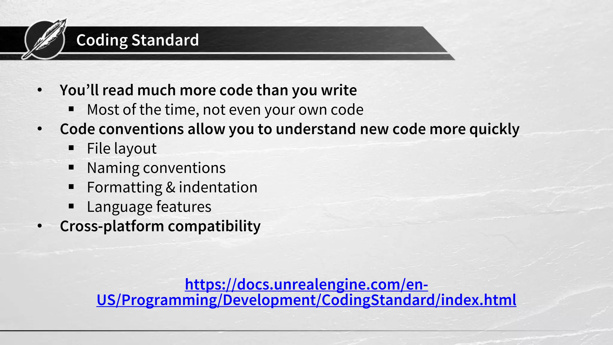 Coding Standard
• You’ll read much more code than you write
▪ Most of the time, not even your own code
• Code conventions allow you to understand new code more quickly
▪ File layout
▪ Naming conventions
▪ Formatting & indentation
▪ Language features
• Cross-platform compatibility
https://docs.unrealengine.com/en-
US/Programming/Development/CodingStandard/index.html
 
