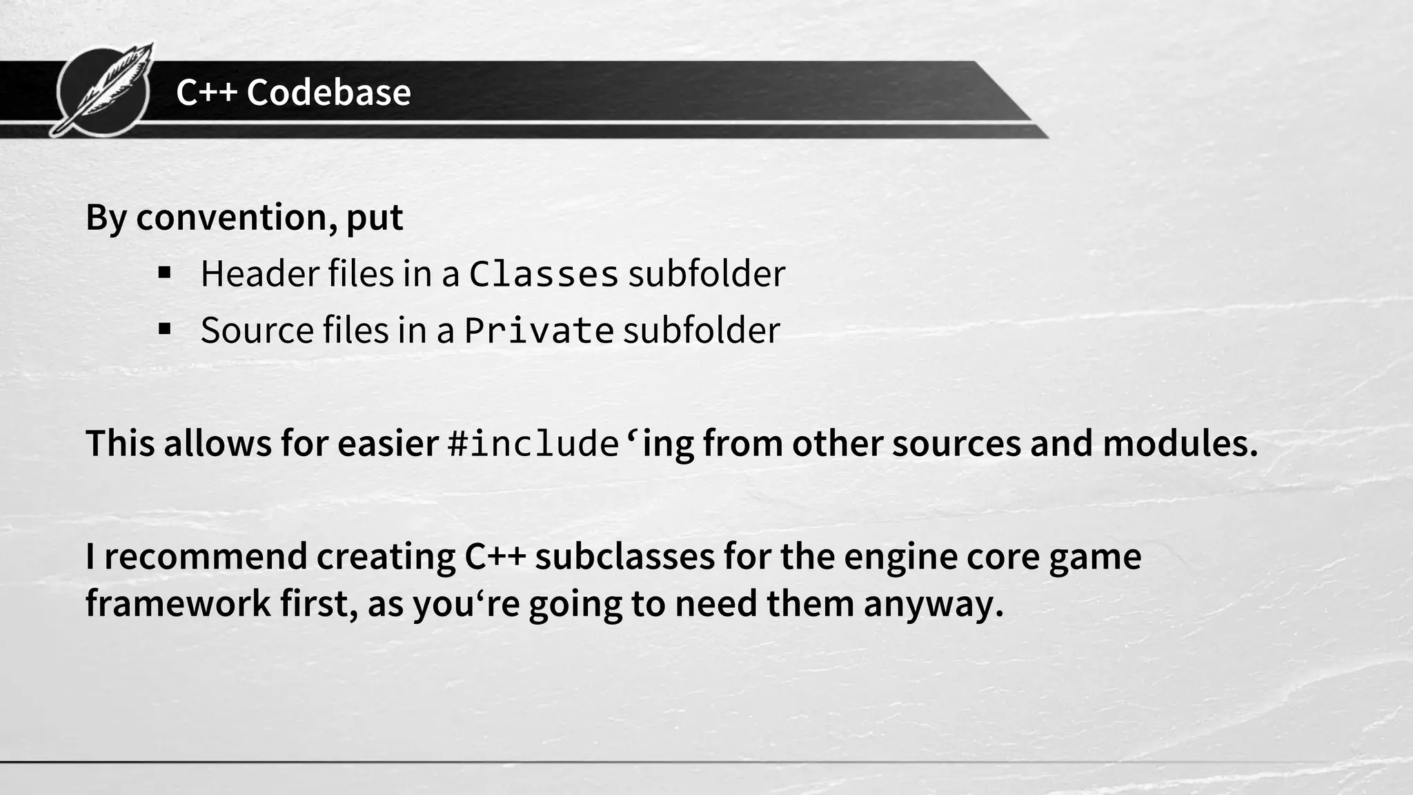 C++ Codebase
By convention, put
▪ Header files in a Classes subfolder
▪ Source files in a Private subfolder
This allows for easier #include‘ing from other sources and modules.
I recommend creating C++ subclasses for the engine core game
framework first, as you‘re going to need them anyway.
 