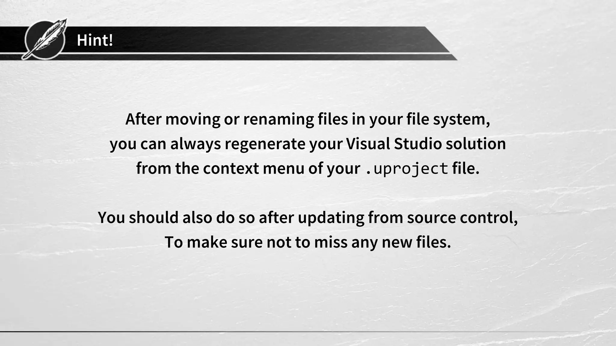 Hint!
After moving or renaming files in your file system,
you can always regenerate your Visual Studio solution
from the context menu of your .uproject file.
You should also do so after updating from source control,
To make sure not to miss any new files.
 