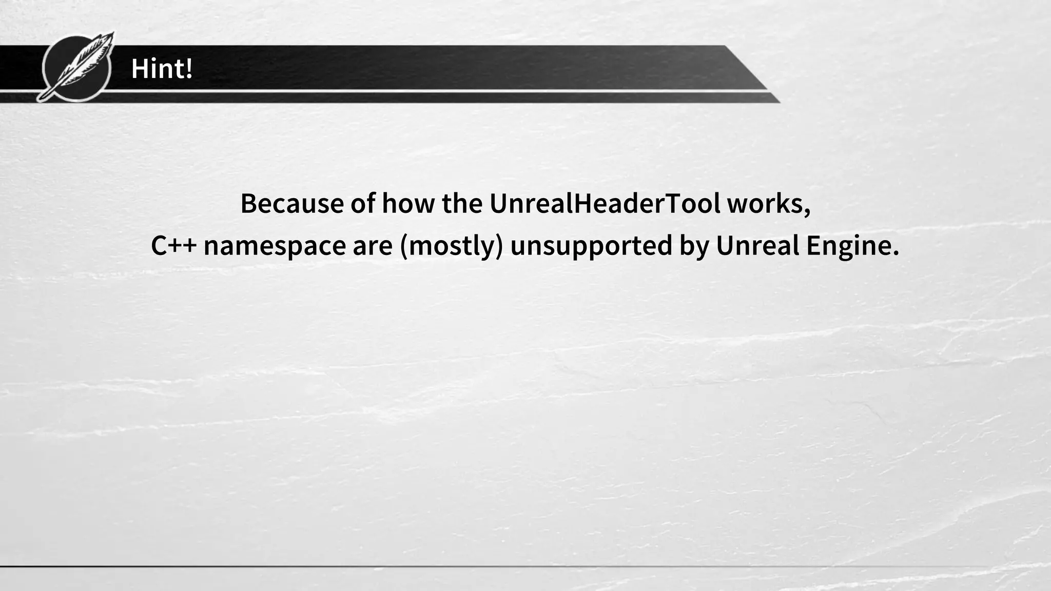 Hint!
Because of how the UnrealHeaderTool works,
C++ namespace are (mostly) unsupported by Unreal Engine.
 