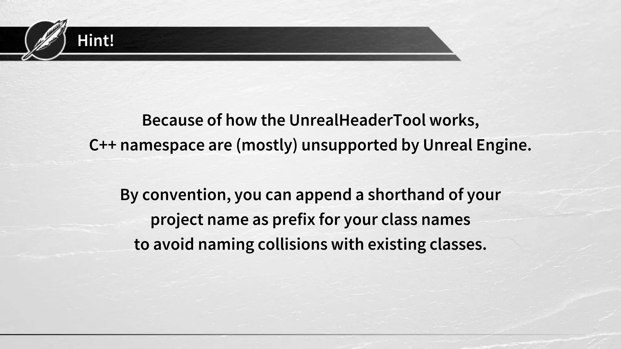 Hint!
Because of how the UnrealHeaderTool works,
C++ namespace are (mostly) unsupported by Unreal Engine.
By convention, you can append a shorthand of your
project name as prefix for your class names
to avoid naming collisions with existing classes.
 