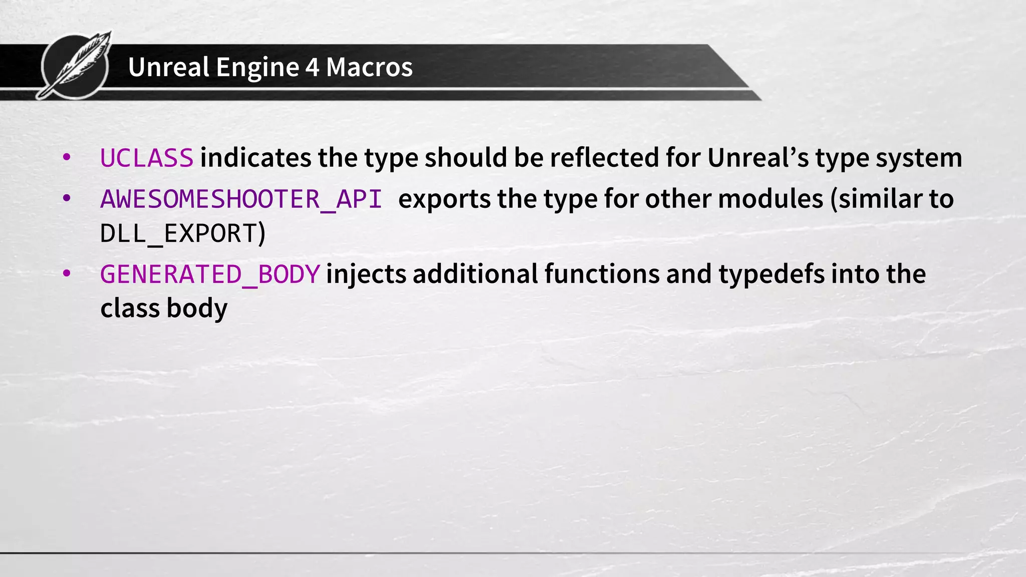 Unreal Engine 4 Macros
• UCLASS indicates the type should be reflected for Unreal’s type system
• AWESOMESHOOTER_API exports the type for other modules (similar to
DLL_EXPORT)
• GENERATED_BODY injects additional functions and typedefs into the
class body
 