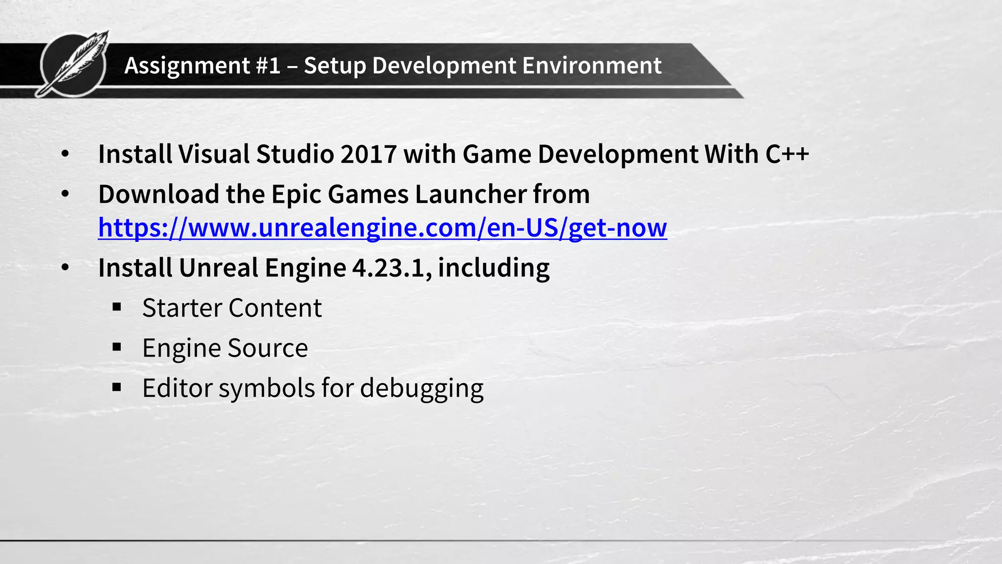 Assignment #1 – Setup Development Environment
• Install Visual Studio 2017 with Game Development With C++
• Download the Epic Games Launcher from
https://www.unrealengine.com/en-US/get-now
• Install Unreal Engine 4.23.1, including
▪ Starter Content
▪ Engine Source
▪ Editor symbols for debugging
 