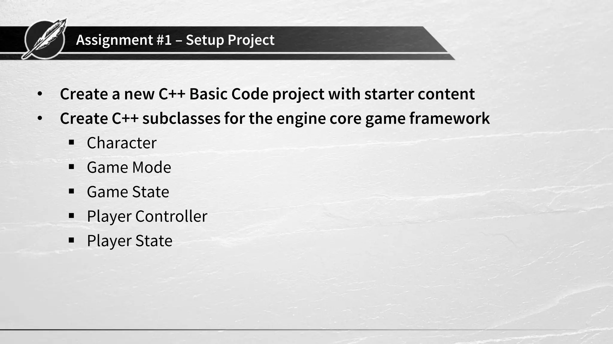 Assignment #1 – Setup Project
• Create a new C++ Basic Code project with starter content
• Create C++ subclasses for the engine core game framework
▪ Character
▪ Game Mode
▪ Game State
▪ Player Controller
▪ Player State
 