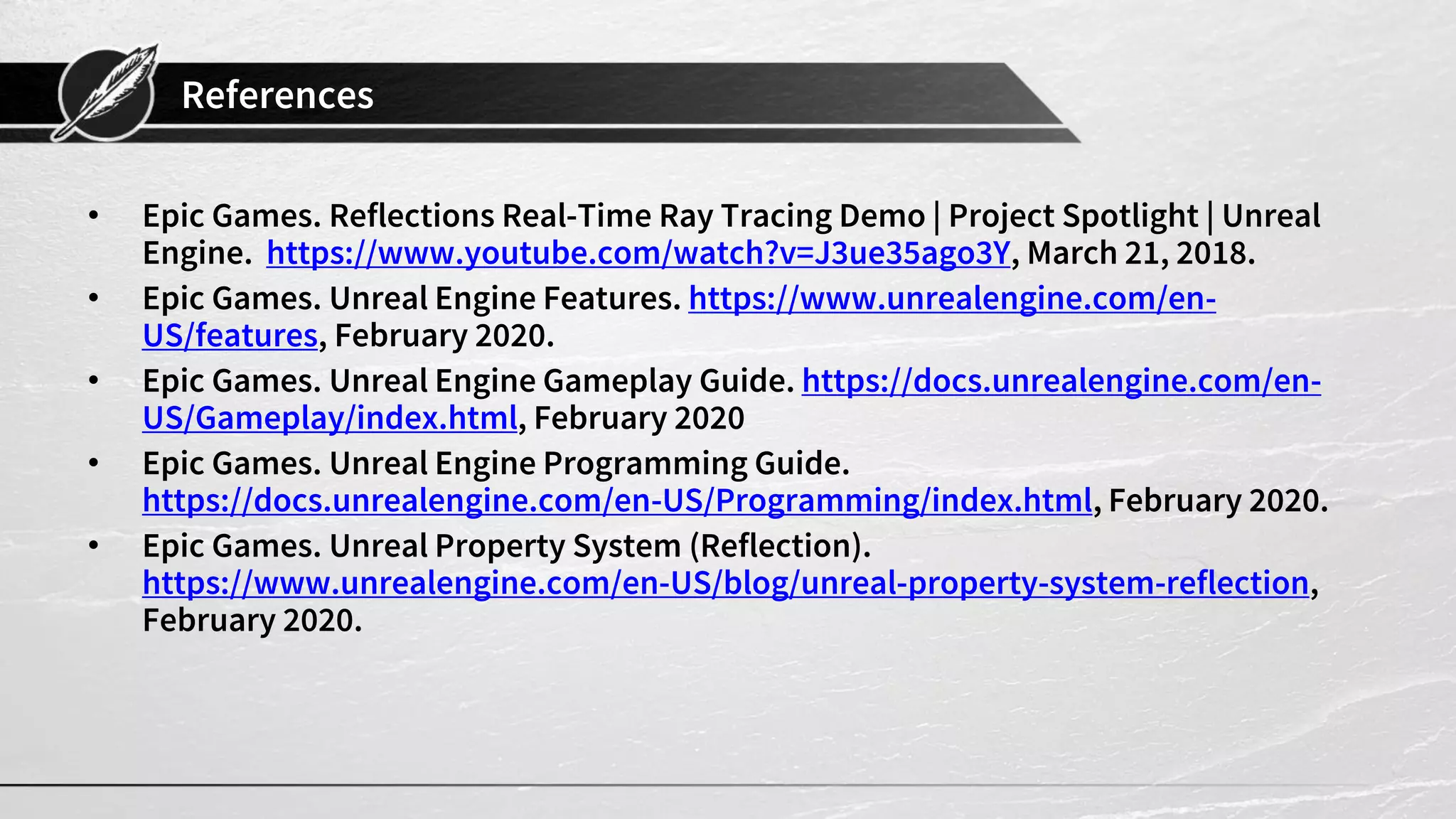 References
• Epic Games. Reflections Real-Time Ray Tracing Demo | Project Spotlight | Unreal
Engine. https://www.youtube.com/watch?v=J3ue35ago3Y, March 21, 2018.
• Epic Games. Unreal Engine Features. https://www.unrealengine.com/en-
US/features, February 2020.
• Epic Games. Unreal Engine Gameplay Guide. https://docs.unrealengine.com/en-
US/Gameplay/index.html, February 2020
• Epic Games. Unreal Engine Programming Guide.
https://docs.unrealengine.com/en-US/Programming/index.html, February 2020.
• Epic Games. Unreal Property System (Reflection).
https://www.unrealengine.com/en-US/blog/unreal-property-system-reflection,
February 2020.
 