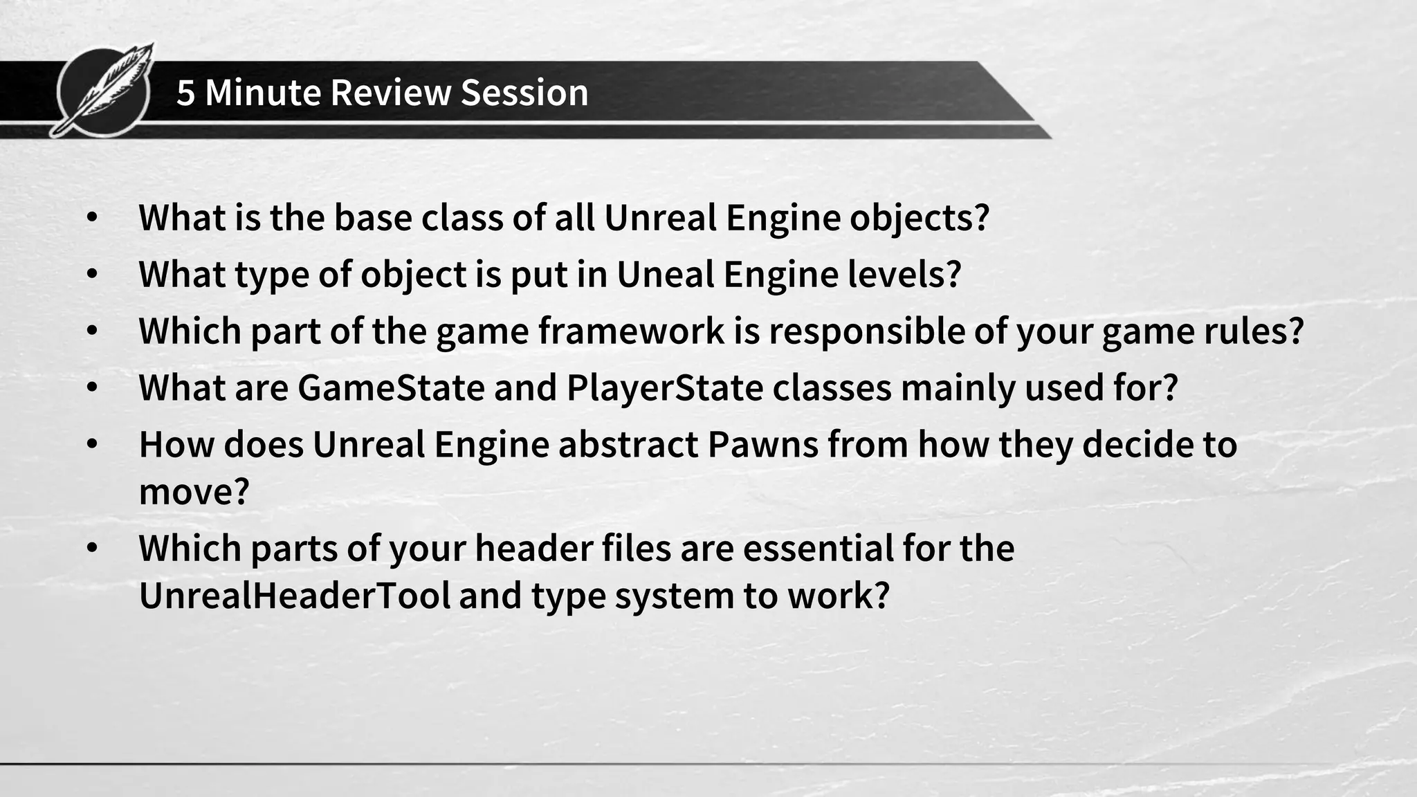 5 Minute Review Session
• What is the base class of all Unreal Engine objects?
• What type of object is put in Uneal Engine levels?
• Which part of the game framework is responsible of your game rules?
• What are GameState and PlayerState classes mainly used for?
• How does Unreal Engine abstract Pawns from how they decide to
move?
• Which parts of your header files are essential for the
UnrealHeaderTool and type system to work?
 