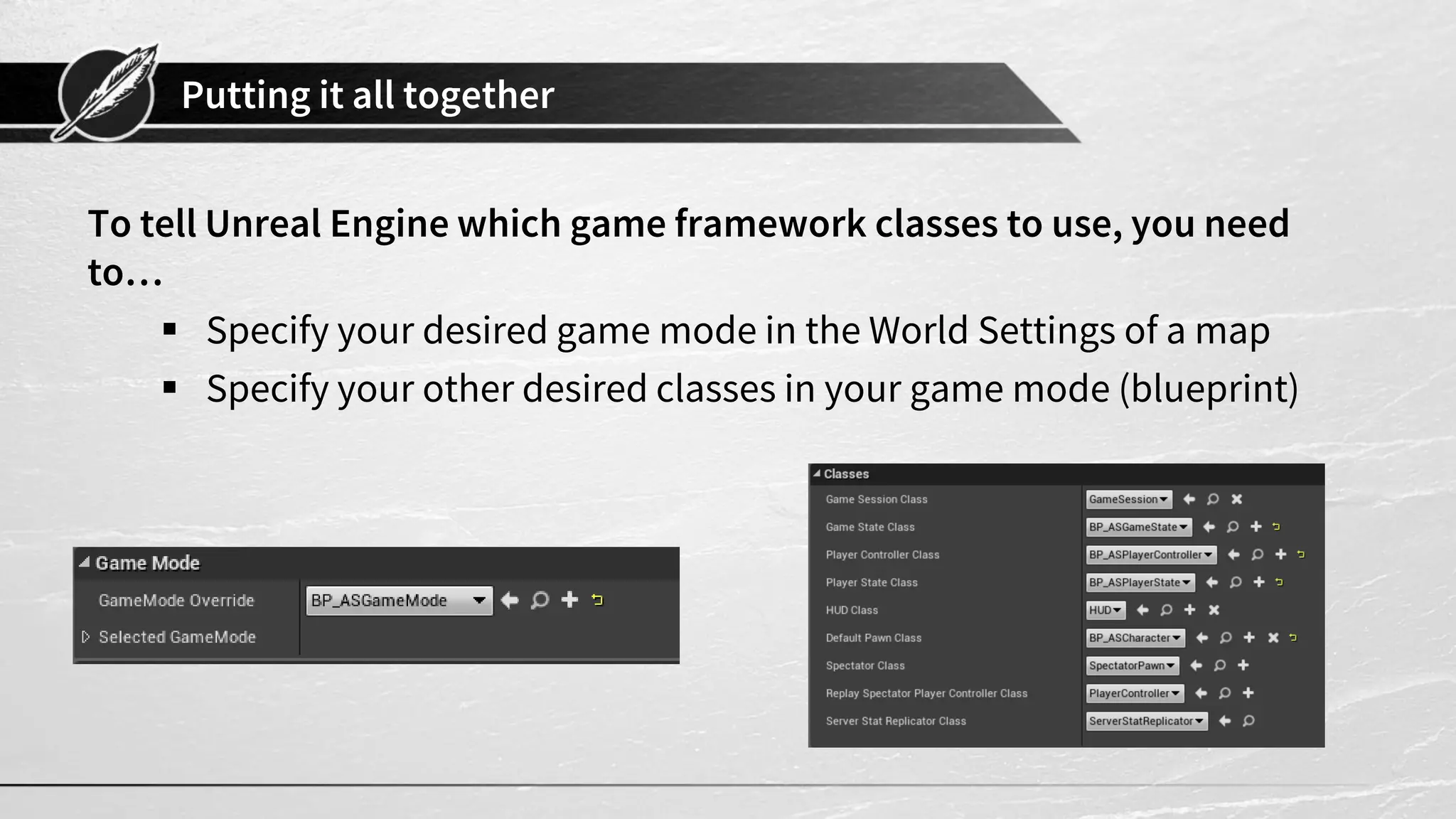 Putting it all together
To tell Unreal Engine which game framework classes to use, you need
to…
 Specify your desired game mode in the World Settings of a map
 Specify your other desired classes in your game mode (blueprint)
 