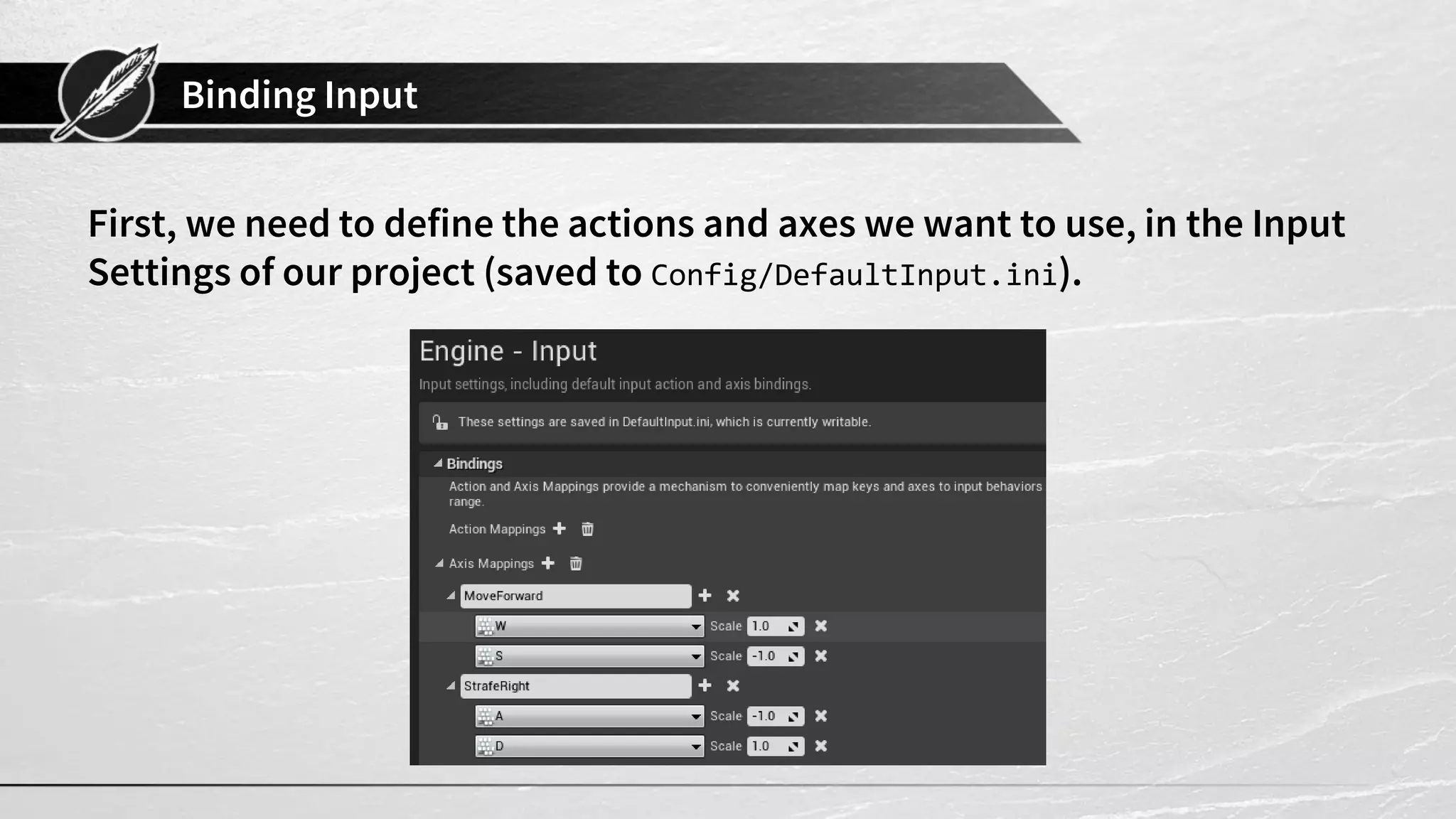 Binding Input
First, we need to define the actions and axes we want to use, in the Input
Settings of our project (saved to Config/DefaultInput.ini).
 