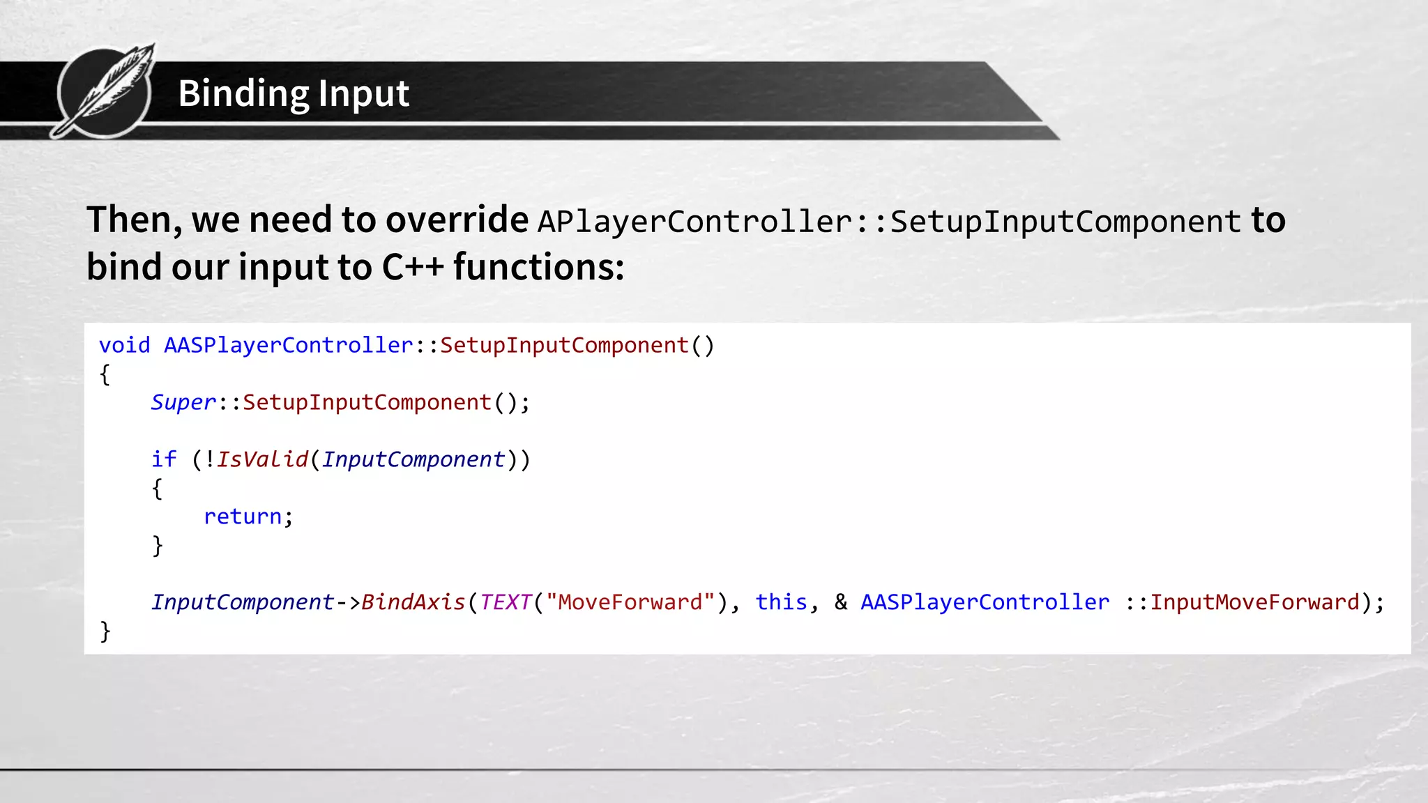 Binding Input
Then, we need to override APlayerController::SetupInputComponent to
bind our input to C++ functions:
void AASPlayerController::SetupInputComponent()
{
Super::SetupInputComponent();
if (!IsValid(InputComponent))
{
return;
}
InputComponent->BindAxis(TEXT("MoveForward"), this, & AASPlayerController ::InputMoveForward);
}
 