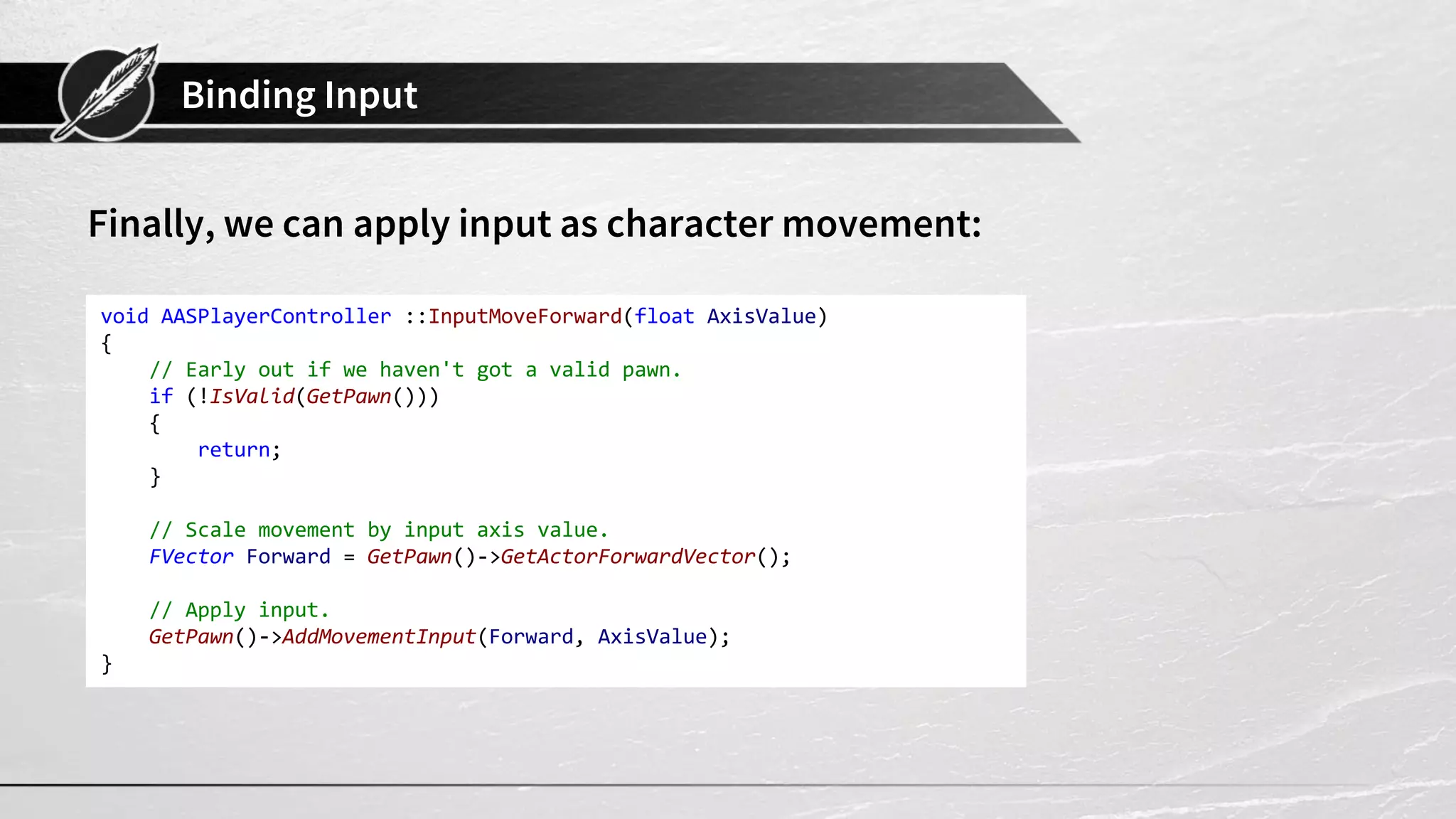 Binding Input
Finally, we can apply input as character movement:
void AASPlayerController ::InputMoveForward(float AxisValue)
{
// Early out if we haven't got a valid pawn.
if (!IsValid(GetPawn()))
{
return;
}
// Scale movement by input axis value.
FVector Forward = GetPawn()->GetActorForwardVector();
// Apply input.
GetPawn()->AddMovementInput(Forward, AxisValue);
}
 