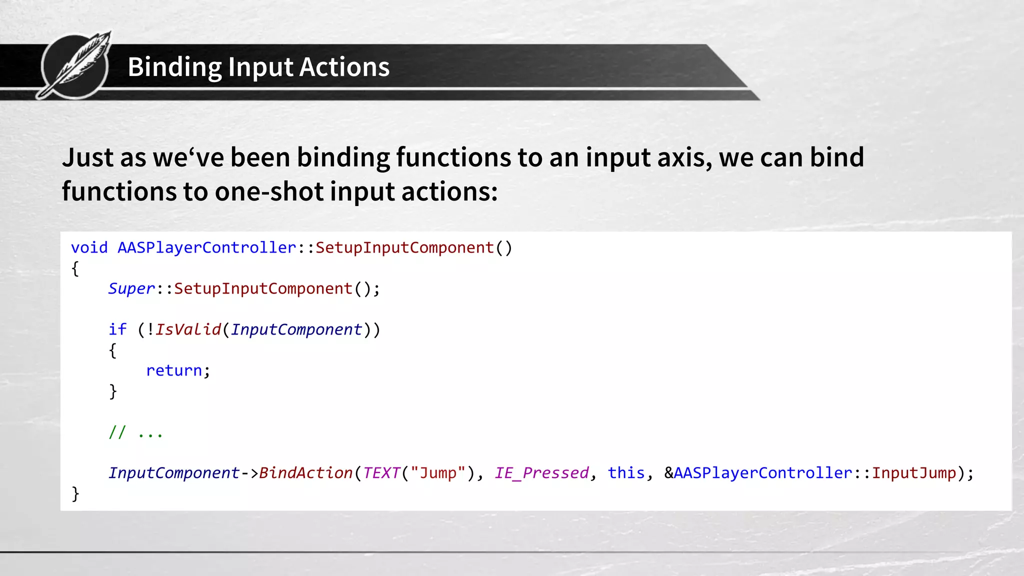 Binding Input Actions
Just as we‘ve been binding functions to an input axis, we can bind
functions to one-shot input actions:
void AASPlayerController::SetupInputComponent()
{
Super::SetupInputComponent();
if (!IsValid(InputComponent))
{
return;
}
// ...
InputComponent->BindAction(TEXT("Jump"), IE_Pressed, this, &AASPlayerController::InputJump);
}
 
