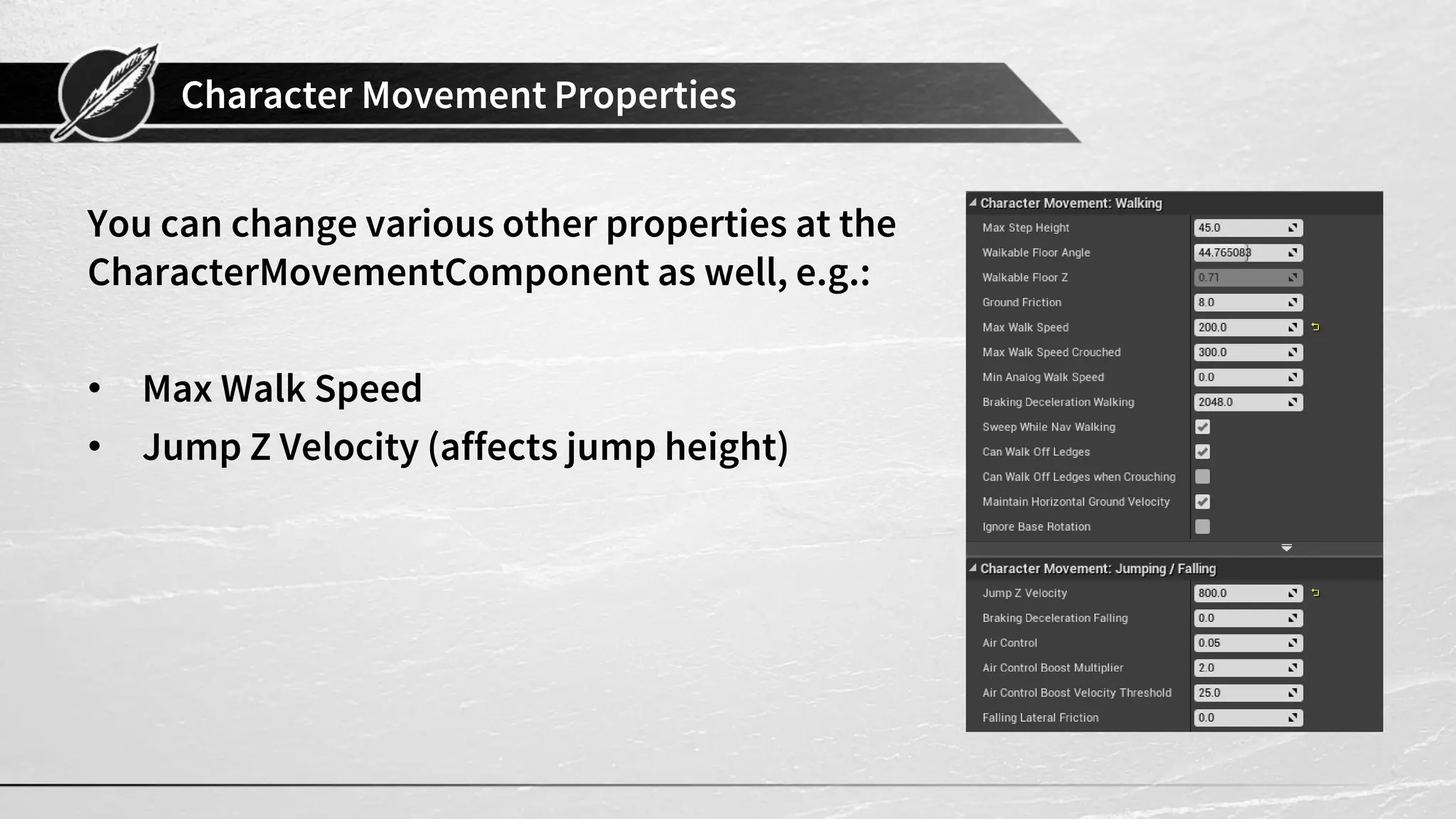 Character Movement Properties
You can change various other properties at the
CharacterMovementComponent as well, e.g.:
• Max Walk Speed
• Jump Z Velocity (affects jump height)
 