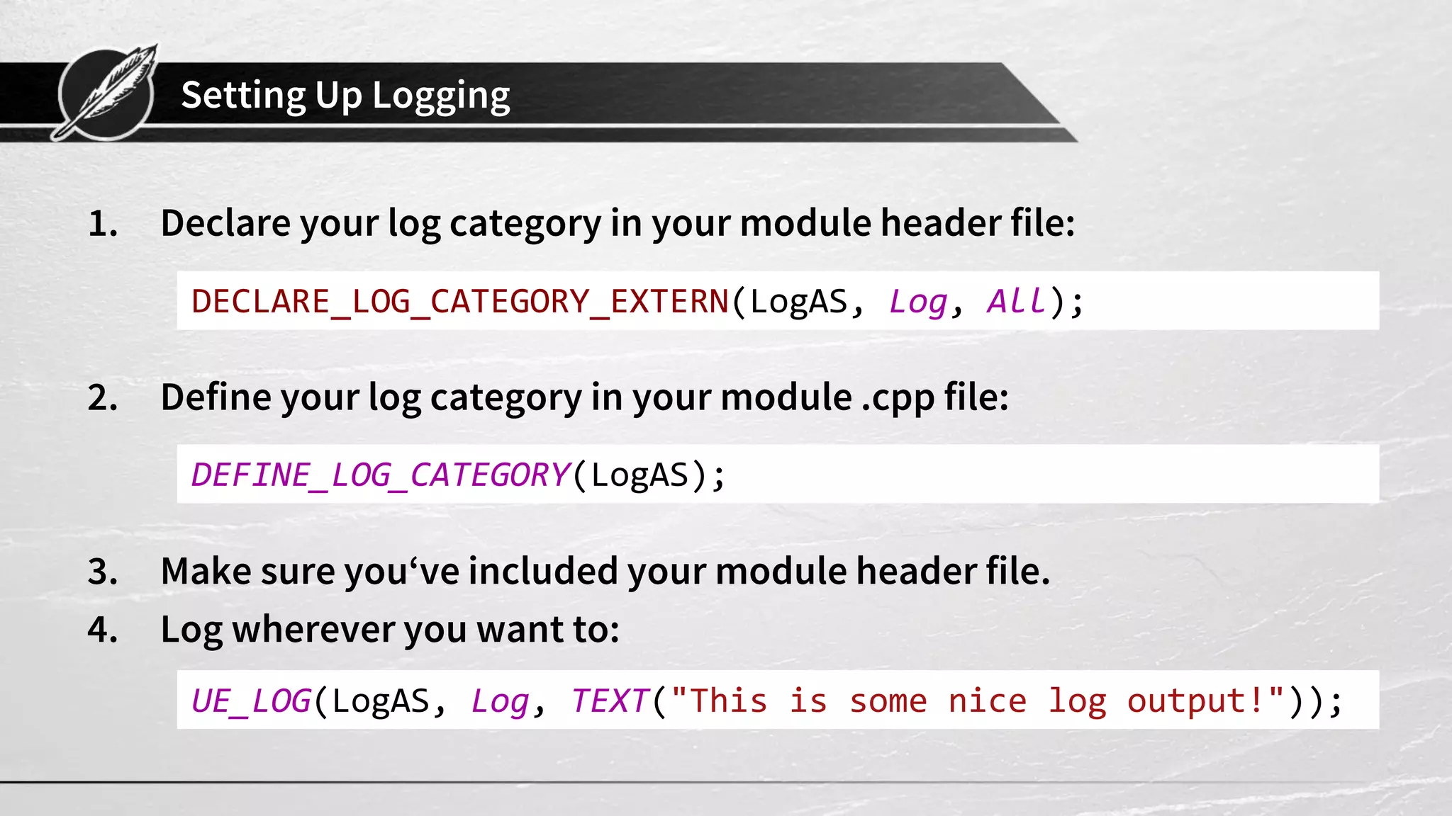 Setting Up Logging
1. Declare your log category in your module header file:
2. Define your log category in your module .cpp file:
3. Make sure you‘ve included your module header file.
4. Log wherever you want to:
DECLARE_LOG_CATEGORY_EXTERN(LogAS, Log, All);
DEFINE_LOG_CATEGORY(LogAS);
UE_LOG(LogAS, Log, TEXT("This is some nice log output!"));
 