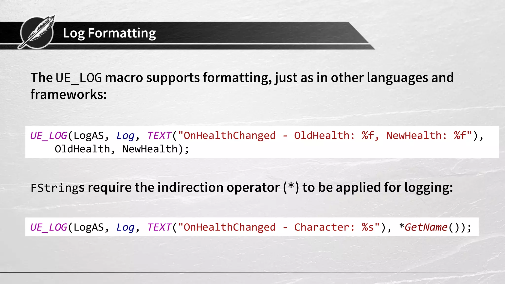 Log Formatting
The UE_LOG macro supports formatting, just as in other languages and
frameworks:
FStrings require the indirection operator (*) to be applied for logging:
UE_LOG(LogAS, Log, TEXT("OnHealthChanged - OldHealth: %f, NewHealth: %f"),
OldHealth, NewHealth);
UE_LOG(LogAS, Log, TEXT("OnHealthChanged - Character: %s"), *GetName());
 