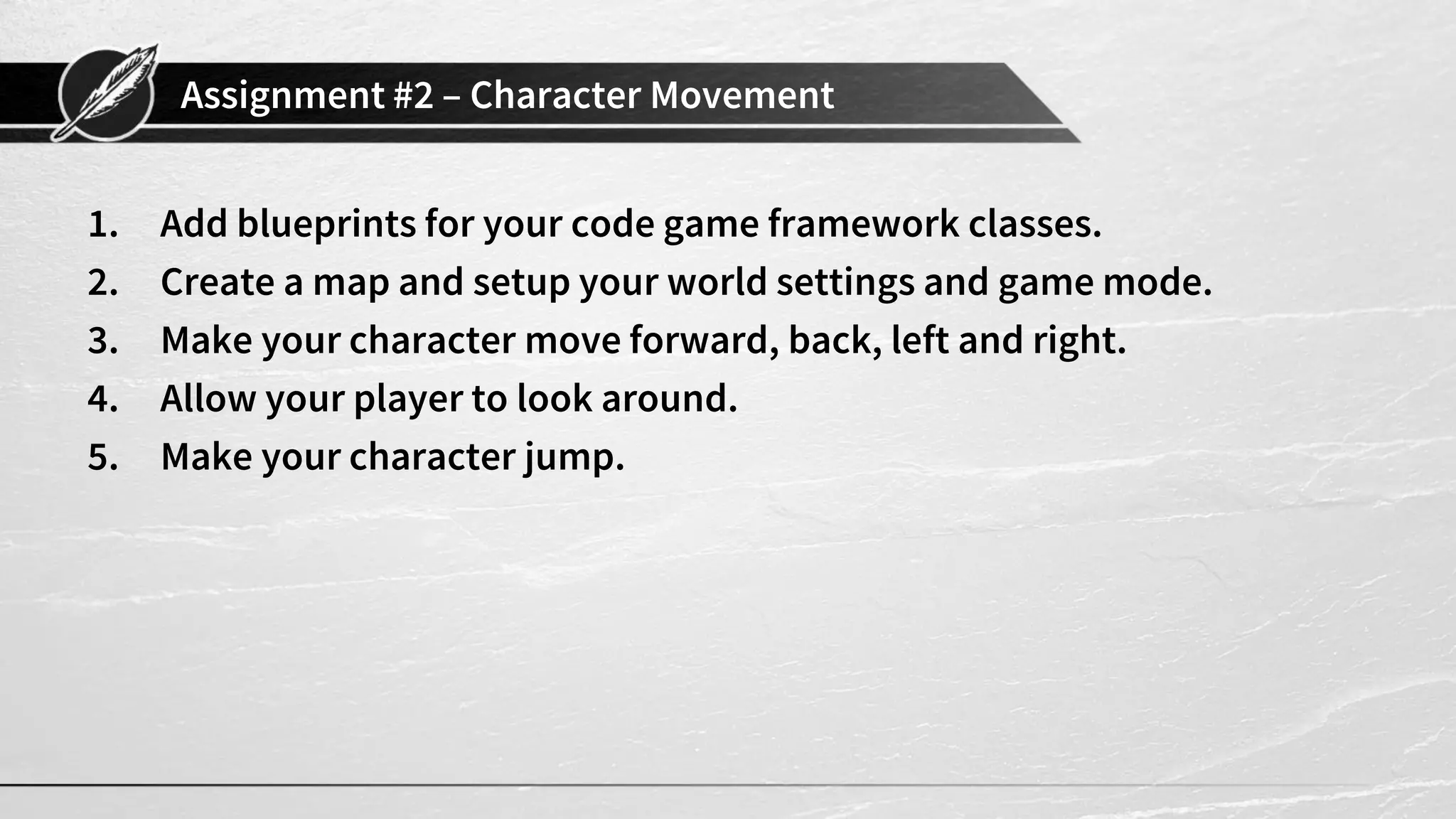 Assignment #2 – Character Movement
1. Add blueprints for your code game framework classes.
2. Create a map and setup your world settings and game mode.
3. Make your character move forward, back, left and right.
4. Allow your player to look around.
5. Make your character jump.
 