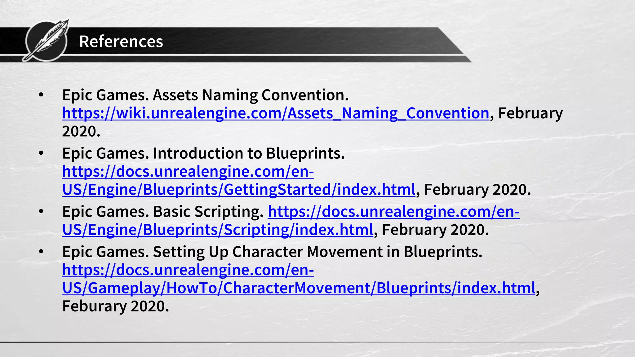 References
• Epic Games. Assets Naming Convention.
https://wiki.unrealengine.com/Assets_Naming_Convention, February
2020.
• Epic Games. Introduction to Blueprints.
https://docs.unrealengine.com/en-
US/Engine/Blueprints/GettingStarted/index.html, February 2020.
• Epic Games. Basic Scripting. https://docs.unrealengine.com/en-
US/Engine/Blueprints/Scripting/index.html, February 2020.
• Epic Games. Setting Up Character Movement in Blueprints.
https://docs.unrealengine.com/en-
US/Gameplay/HowTo/CharacterMovement/Blueprints/index.html,
Feburary 2020.
 
