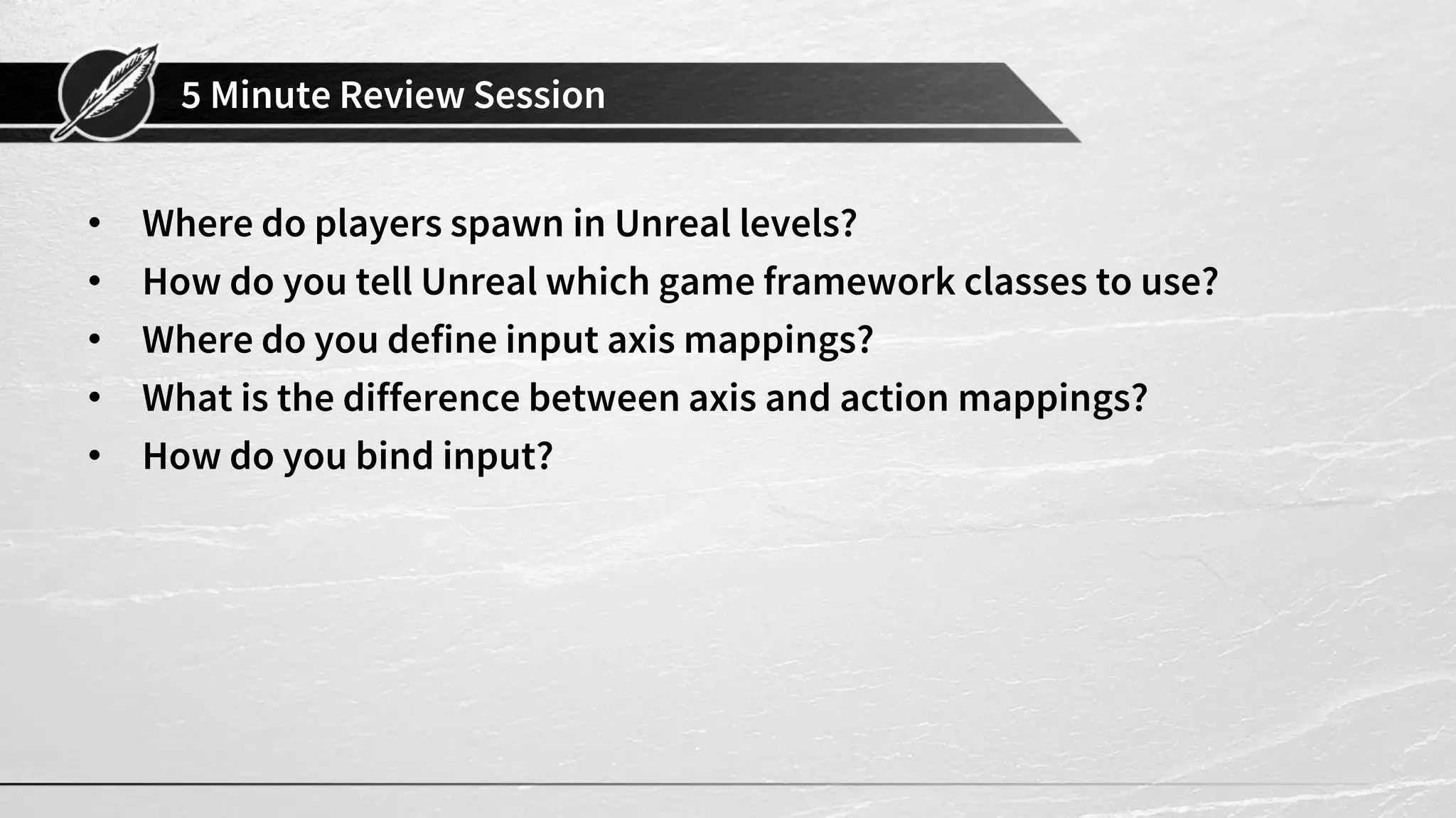 5 Minute Review Session
• Where do players spawn in Unreal levels?
• How do you tell Unreal which game framework classes to use?
• Where do you define input axis mappings?
• What is the difference between axis and action mappings?
• How do you bind input?
 