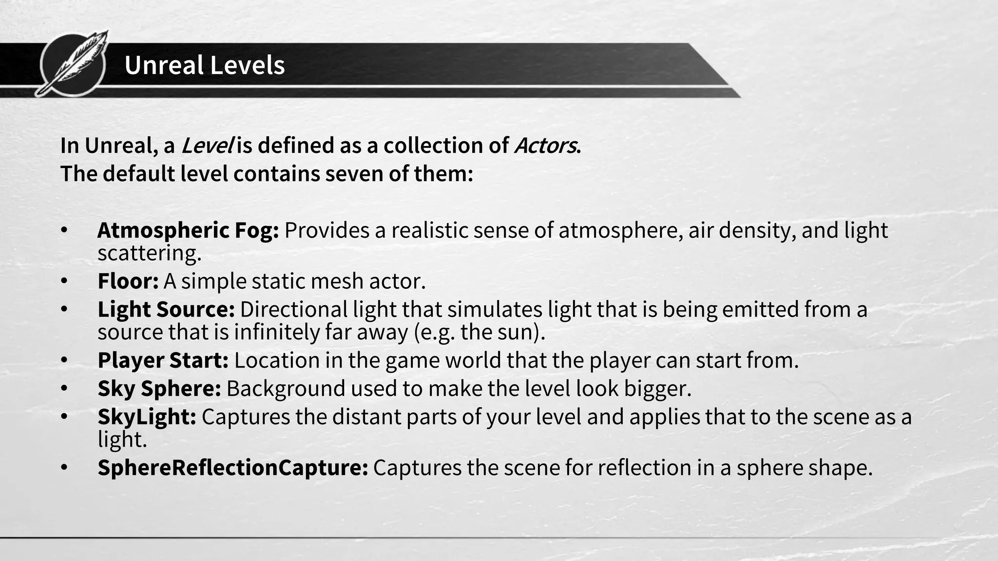 Unreal Levels
In Unreal, a Level is defined as a collection of Actors.
The default level contains seven of them:
• Atmospheric Fog: Provides a realistic sense of atmosphere, air density, and light
scattering.
• Floor: A simple static mesh actor.
• Light Source: Directional light that simulates light that is being emitted from a
source that is infinitely far away (e.g. the sun).
• Player Start: Location in the game world that the player can start from.
• Sky Sphere: Background used to make the level look bigger.
• SkyLight: Captures the distant parts of your level and applies that to the scene as a
light.
• SphereReflectionCapture: Captures the scene for reflection in a sphere shape.
 