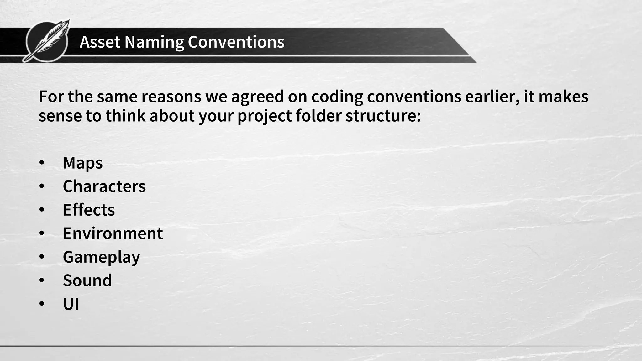 Asset Naming Conventions
For the same reasons we agreed on coding conventions earlier, it makes
sense to think about your project folder structure:
• Maps
• Characters
• Effects
• Environment
• Gameplay
• Sound
• UI
 