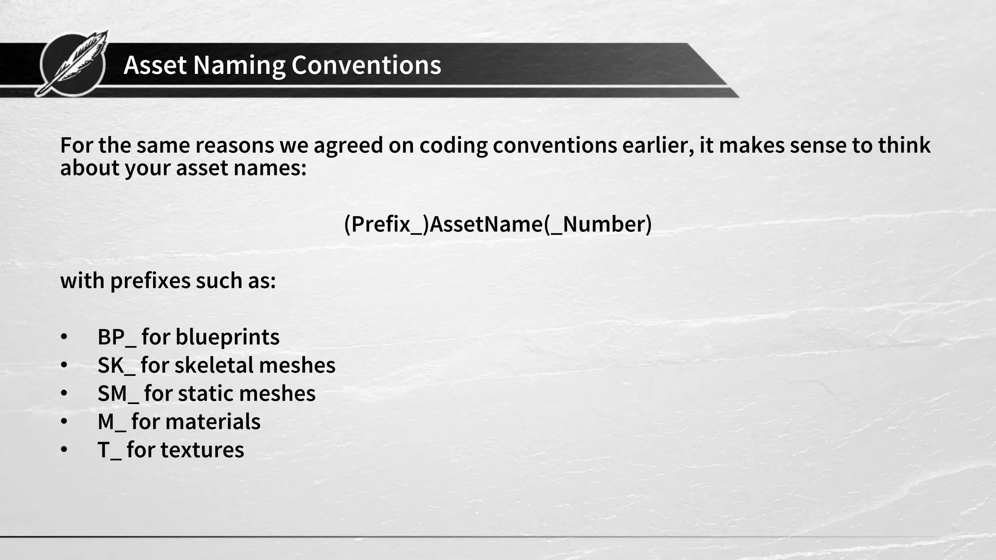 Asset Naming Conventions
For the same reasons we agreed on coding conventions earlier, it makes sense to think
about your asset names:
(Prefix_)AssetName(_Number)
with prefixes such as:
• BP_ for blueprints
• SK_ for skeletal meshes
• SM_ for static meshes
• M_ for materials
• T_ for textures
 