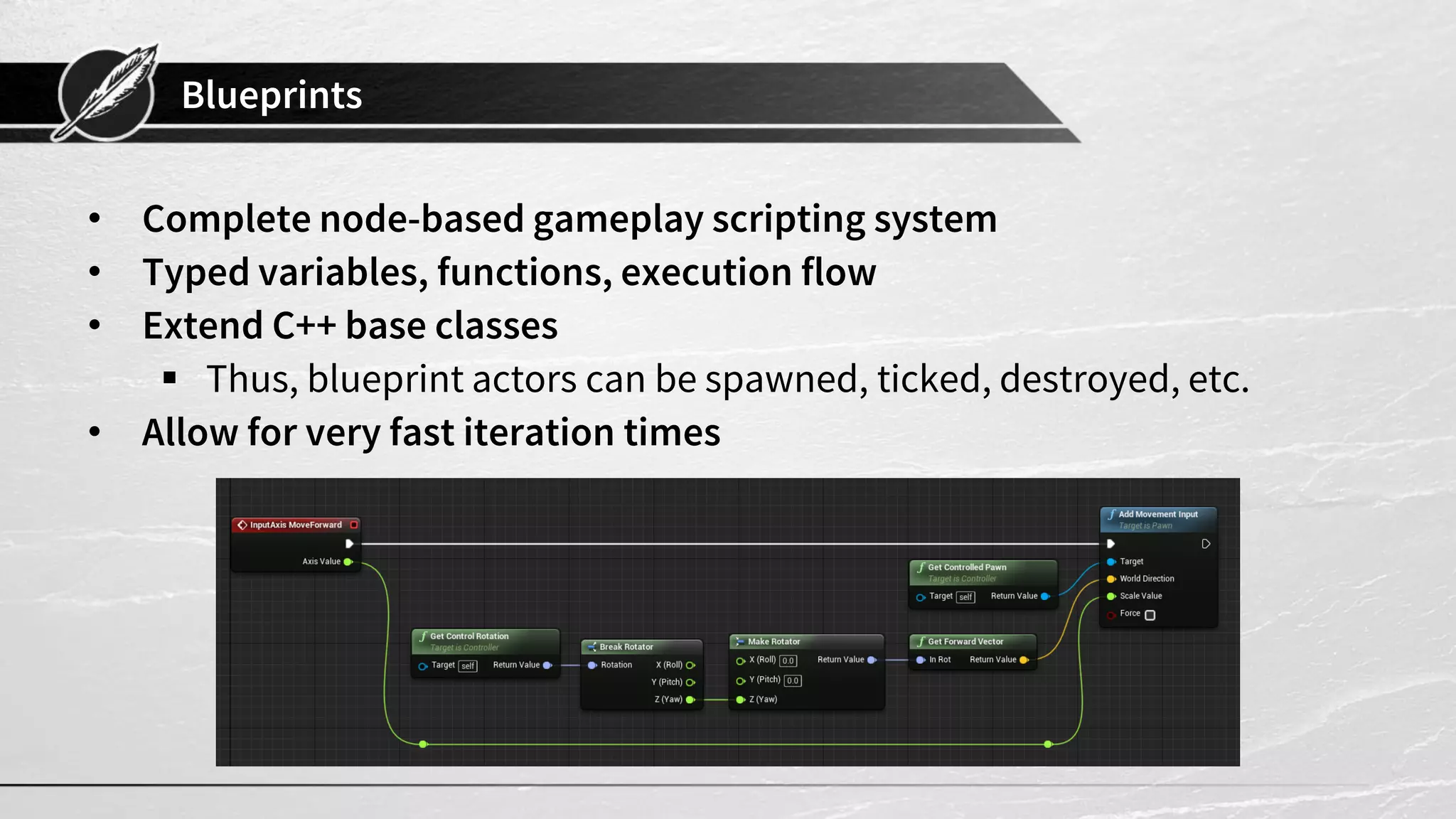 Blueprints
• Complete node-based gameplay scripting system
• Typed variables, functions, execution flow
• Extend C++ base classes
 Thus, blueprint actors can be spawned, ticked, destroyed, etc.
• Allow for very fast iteration times
 