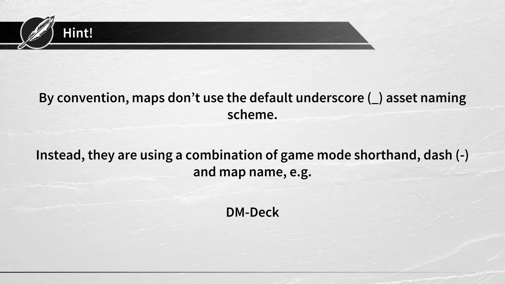 Hint!
By convention, maps don’t use the default underscore (_) asset naming
scheme.
Instead, they are using a combination of game mode shorthand, dash (-)
and map name, e.g.
DM-Deck
 