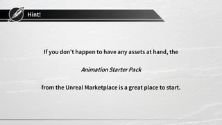 Hint!
If you don’t happen to have any assets at hand, the
AnimationStarter Pack
from the Unreal Marketplace is a great place to start.
 