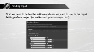 Binding Input
First, we need to define the actions and axes we want to use, in the Input
Settings of our project (saved to Config/DefaultInput.ini).
 
