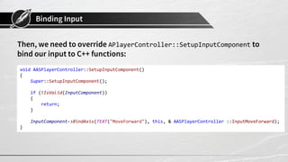 Binding Input
Then, we need to override APlayerController::SetupInputComponent to
bind our input to C++ functions:
void AASPlayerController::SetupInputComponent()
{
Super::SetupInputComponent();
if (!IsValid(InputComponent))
{
return;
}
InputComponent->BindAxis(TEXT("MoveForward"), this, & AASPlayerController ::InputMoveForward);
}
 