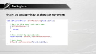 Binding Input
Finally, we can apply input as character movement:
void AASPlayerController ::InputMoveForward(float AxisValue)
{
// Early out if we haven't got a valid pawn.
if (!IsValid(GetPawn()))
{
return;
}
// Scale movement by input axis value.
FVector Forward = GetPawn()->GetActorForwardVector();
// Apply input.
GetPawn()->AddMovementInput(Forward, AxisValue);
}
 