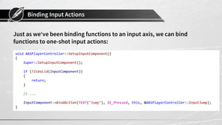 Binding Input Actions
Just as we‘ve been binding functions to an input axis, we can bind
functions to one-shot input actions:
void AASPlayerController::SetupInputComponent()
{
Super::SetupInputComponent();
if (!IsValid(InputComponent))
{
return;
}
// ...
InputComponent->BindAction(TEXT("Jump"), IE_Pressed, this, &AASPlayerController::InputJump);
}
 