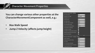 Character Movement Properties
You can change various other properties at the
CharacterMovementComponent as well, e.g.:
• Max Walk Speed
• Jump Z Velocity (affects jump height)
 