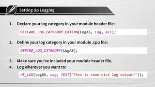Setting Up Logging
1. Declare your log category in your module header file:
2. Define your log category in your module .cpp file:
3. Make sure you‘ve included your module header file.
4. Log wherever you want to:
DECLARE_LOG_CATEGORY_EXTERN(LogAS, Log, All);
DEFINE_LOG_CATEGORY(LogAS);
UE_LOG(LogAS, Log, TEXT("This is some nice log output!"));
 