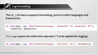 Log Formatting
The UE_LOG macro supports formatting, just as in other languages and
frameworks:
FStrings require the indirection operator (*) to be applied for logging:
UE_LOG(LogAS, Log, TEXT("OnHealthChanged - OldHealth: %f, NewHealth: %f"),
OldHealth, NewHealth);
UE_LOG(LogAS, Log, TEXT("OnHealthChanged - Character: %s"), *GetName());
 