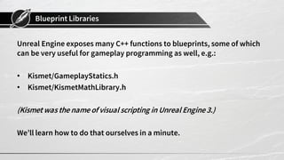 Blueprint Libraries
Unreal Engine exposes many C++ functions to blueprints, some of which
can be very useful for gameplay programming as well, e.g.:
• Kismet/GameplayStatics.h
• Kismet/KismetMathLibrary.h
(Kismet was the name of visual scripting in Unreal Engine3.)
We’ll learn how to do that ourselves in a minute.
 