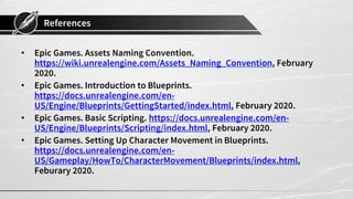 References
• Epic Games. Assets Naming Convention.
https://wiki.unrealengine.com/Assets_Naming_Convention, February
2020.
• Epic Games. Introduction to Blueprints.
https://docs.unrealengine.com/en-
US/Engine/Blueprints/GettingStarted/index.html, February 2020.
• Epic Games. Basic Scripting. https://docs.unrealengine.com/en-
US/Engine/Blueprints/Scripting/index.html, February 2020.
• Epic Games. Setting Up Character Movement in Blueprints.
https://docs.unrealengine.com/en-
US/Gameplay/HowTo/CharacterMovement/Blueprints/index.html,
Feburary 2020.
 