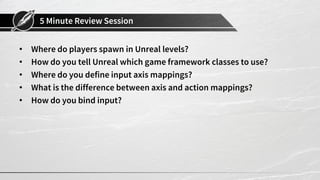 5 Minute Review Session
• Where do players spawn in Unreal levels?
• How do you tell Unreal which game framework classes to use?
• Where do you define input axis mappings?
• What is the difference between axis and action mappings?
• How do you bind input?
 