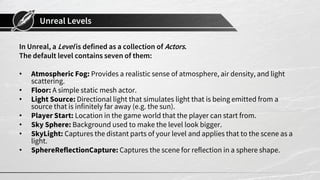 Unreal Levels
In Unreal, a Level is defined as a collection of Actors.
The default level contains seven of them:
• Atmospheric Fog: Provides a realistic sense of atmosphere, air density, and light
scattering.
• Floor: A simple static mesh actor.
• Light Source: Directional light that simulates light that is being emitted from a
source that is infinitely far away (e.g. the sun).
• Player Start: Location in the game world that the player can start from.
• Sky Sphere: Background used to make the level look bigger.
• SkyLight: Captures the distant parts of your level and applies that to the scene as a
light.
• SphereReflectionCapture: Captures the scene for reflection in a sphere shape.
 