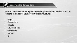 Asset Naming Conventions
For the same reasons we agreed on coding conventions earlier, it makes
sense to think about your project folder structure:
• Maps
• Characters
• Effects
• Environment
• Gameplay
• Sound
• UI
 
