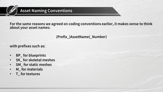 Asset Naming Conventions
For the same reasons we agreed on coding conventions earlier, it makes sense to think
about your asset names:
(Prefix_)AssetName(_Number)
with prefixes such as:
• BP_ for blueprints
• SK_ for skeletal meshes
• SM_ for static meshes
• M_ for materials
• T_ for textures
 