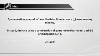 Hint!
By convention, maps don’t use the default underscore (_) asset naming
scheme.
Instead, they are using a combination of game mode shorthand, dash (-)
and map name, e.g.
DM-Deck
 
