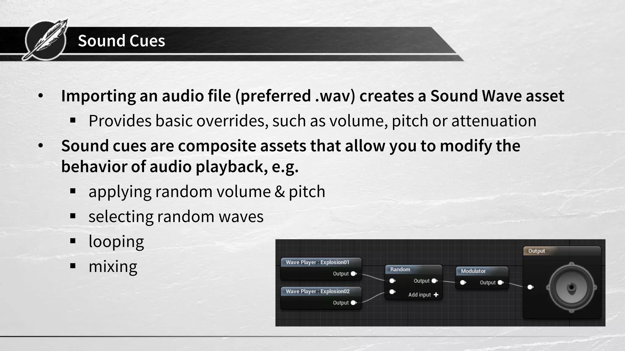 Sound Cues • Importing an audio file (preferred .wav) creates a Sound Wave asset  Provides basic overrides, such as volume, pitch or attenuation • Sound cues are composite assets that allow you to modify the behavior of audio playback, e.g.  applying random volume & pitch  selecting random waves  looping  mixing 
