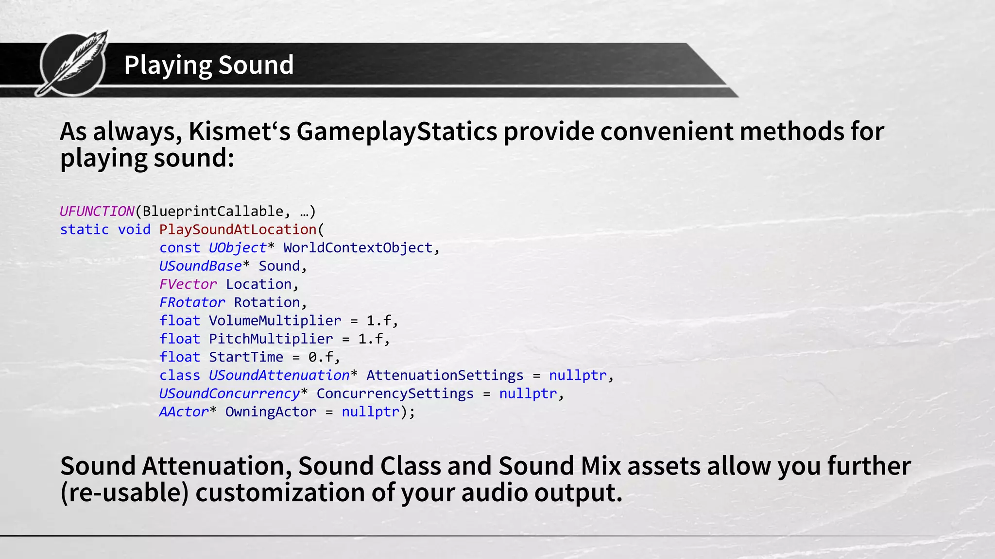 Playing Sound As always, Kismet‘s GameplayStatics provide convenient methods for playing sound: UFUNCTION(BlueprintCallable, …) static void PlaySoundAtLocation( const UObject* WorldContextObject, USoundBase* Sound, FVector Location, FRotator Rotation, float VolumeMultiplier = 1.f, float PitchMultiplier = 1.f, float StartTime = 0.f, class USoundAttenuation* AttenuationSettings = nullptr, USoundConcurrency* ConcurrencySettings = nullptr, AActor* OwningActor = nullptr); Sound Attenuation, Sound Class and Sound Mix assets allow you further (re-usable) customization of your audio output. 
