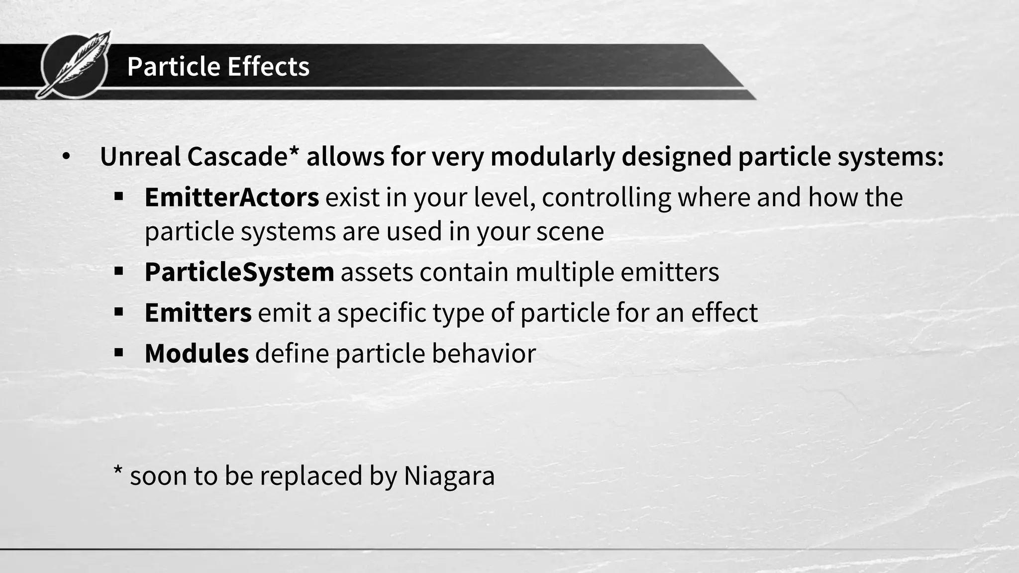 Particle Effects • Unreal Cascade* allows for very modularly designed particle systems:  EmitterActors exist in your level, controlling where and how the particle systems are used in your scene  ParticleSystem assets contain multiple emitters  Emitters emit a specific type of particle for an effect  Modules define particle behavior * soon to be replaced by Niagara 