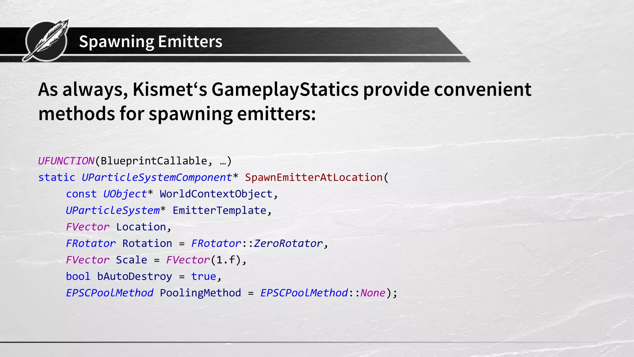 Spawning Emitters As always, Kismet‘s GameplayStatics provide convenient methods for spawning emitters: UFUNCTION(BlueprintCallable, …) static UParticleSystemComponent* SpawnEmitterAtLocation( const UObject* WorldContextObject, UParticleSystem* EmitterTemplate, FVector Location, FRotator Rotation = FRotator::ZeroRotator, FVector Scale = FVector(1.f), bool bAutoDestroy = true, EPSCPoolMethod PoolingMethod = EPSCPoolMethod::None); 