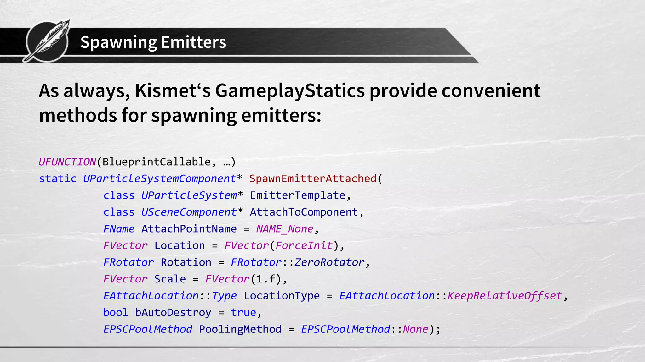 Spawning Emitters As always, Kismet‘s GameplayStatics provide convenient methods for spawning emitters: UFUNCTION(BlueprintCallable, …) static UParticleSystemComponent* SpawnEmitterAttached( class UParticleSystem* EmitterTemplate, class USceneComponent* AttachToComponent, FName AttachPointName = NAME_None, FVector Location = FVector(ForceInit), FRotator Rotation = FRotator::ZeroRotator, FVector Scale = FVector(1.f), EAttachLocation::Type LocationType = EAttachLocation::KeepRelativeOffset, bool bAutoDestroy = true, EPSCPoolMethod PoolingMethod = EPSCPoolMethod::None); 