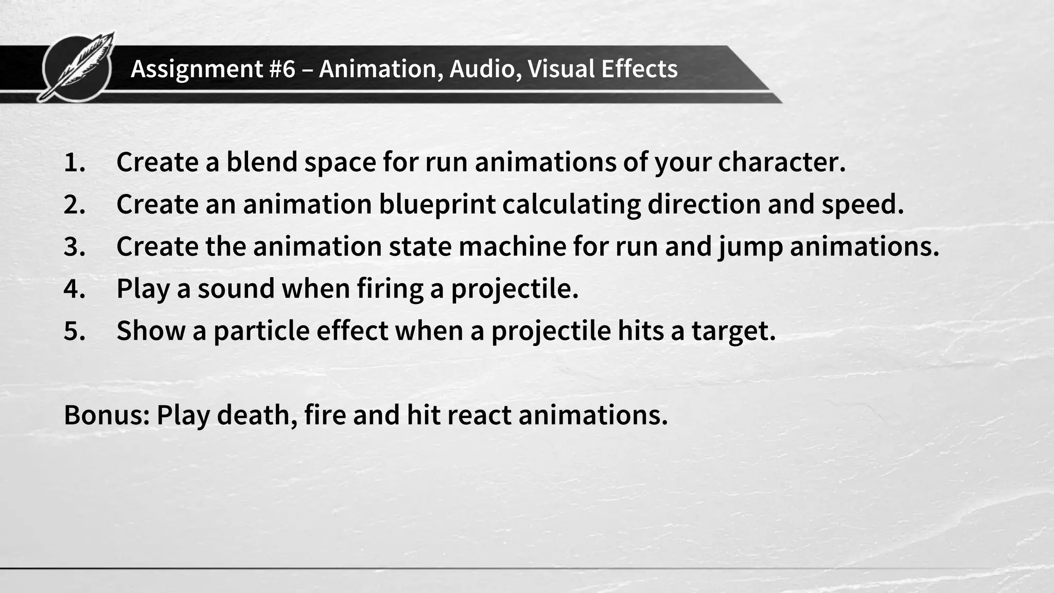 Assignment #6 – Animation, Audio, Visual Effects 1. Create a blend space for run animations of your character. 2. Create an animation blueprint calculating direction and speed. 3. Create the animation state machine for run and jump animations. 4. Play a sound when firing a projectile. 5. Show a particle effect when a projectile hits a target. Bonus: Play death, fire and hit react animations. 