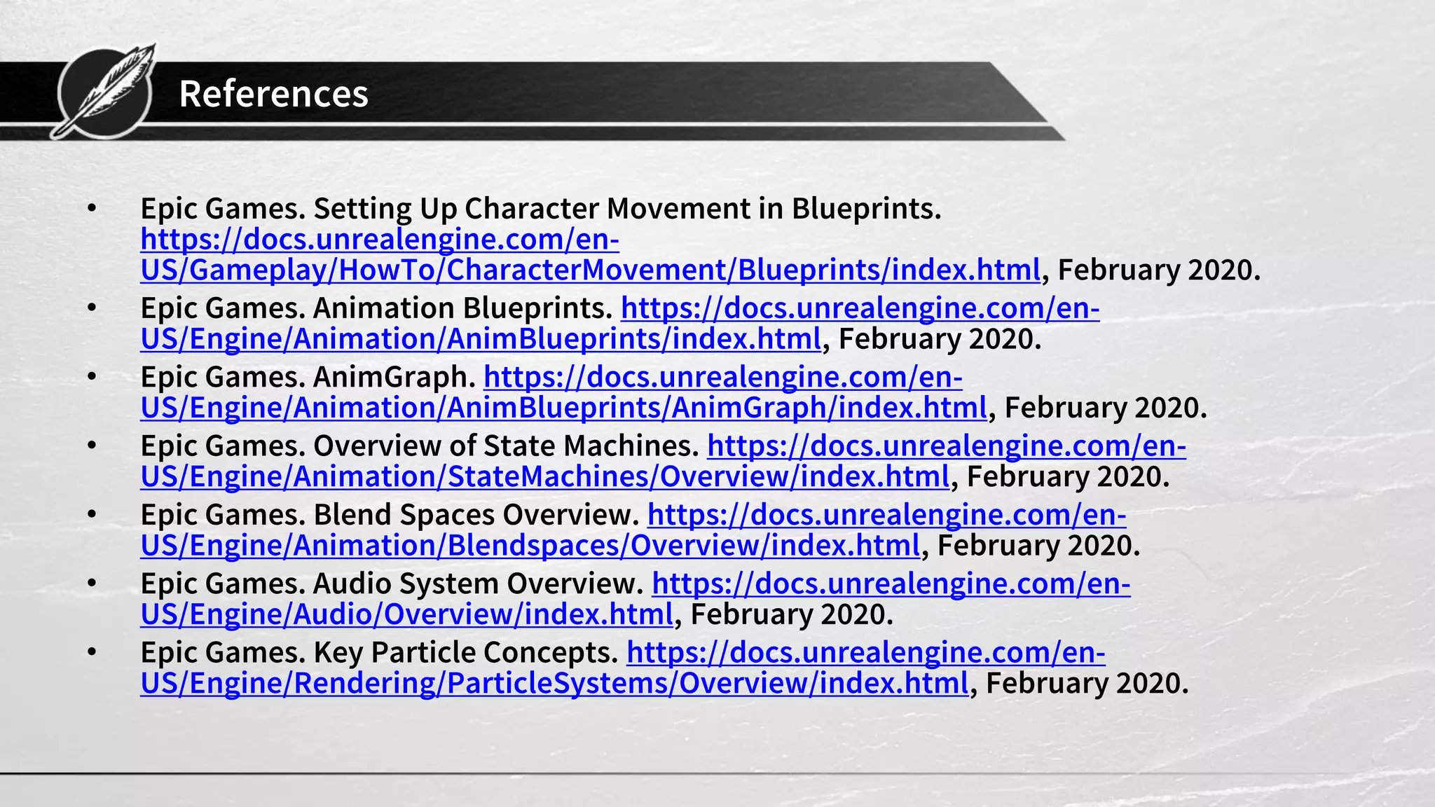 References • Epic Games. Setting Up Character Movement in Blueprints. https://docs.unrealengine.com/en- US/Gameplay/HowTo/CharacterMovement/Blueprints/index.html, February 2020. • Epic Games. Animation Blueprints. https://docs.unrealengine.com/en- US/Engine/Animation/AnimBlueprints/index.html, February 2020. • Epic Games. AnimGraph. https://docs.unrealengine.com/en- US/Engine/Animation/AnimBlueprints/AnimGraph/index.html, February 2020. • Epic Games. Overview of State Machines. https://docs.unrealengine.com/en- US/Engine/Animation/StateMachines/Overview/index.html, February 2020. • Epic Games. Blend Spaces Overview. https://docs.unrealengine.com/en- US/Engine/Animation/Blendspaces/Overview/index.html, February 2020. • Epic Games. Audio System Overview. https://docs.unrealengine.com/en- US/Engine/Audio/Overview/index.html, February 2020. • Epic Games. Key Particle Concepts. https://docs.unrealengine.com/en- US/Engine/Rendering/ParticleSystems/Overview/index.html, February 2020. 